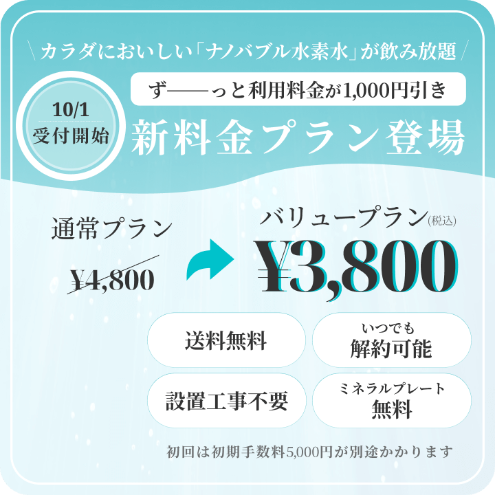 10/1受付開始。カラダにおいしい「ナノバブル水」が飲み放題。ずーーっと利用料金が1,000円引き。新料金プラン登場。バリュープラン。通常プラン4,800円が3,800円（税込）。送料無料、いつでも解約可能、設置工事不要、ミネラルプレート無料。初回は初期手数料5,000円が別途かかります。